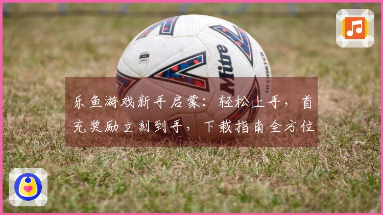 乐鱼游戏新手启蒙：轻松上手，首充奖励立刻到手，下载指南全方位搞定