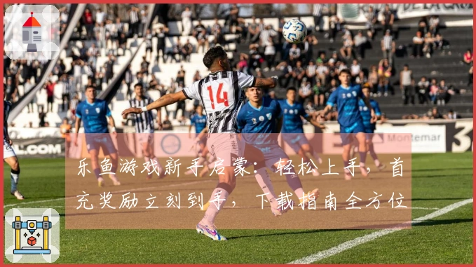 乐鱼游戏新手启蒙：轻松上手，首充奖励立刻到手，下载指南全方位搞定