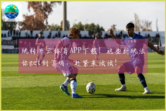 玩转开云体育APP下载！这些新玩法你get到了吗，赶紧来试试！