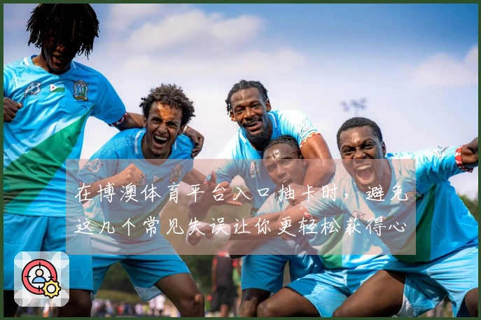 在博澳体育平台入口抽卡时，避免这几个常见失误让你更轻松获得心仪角色！