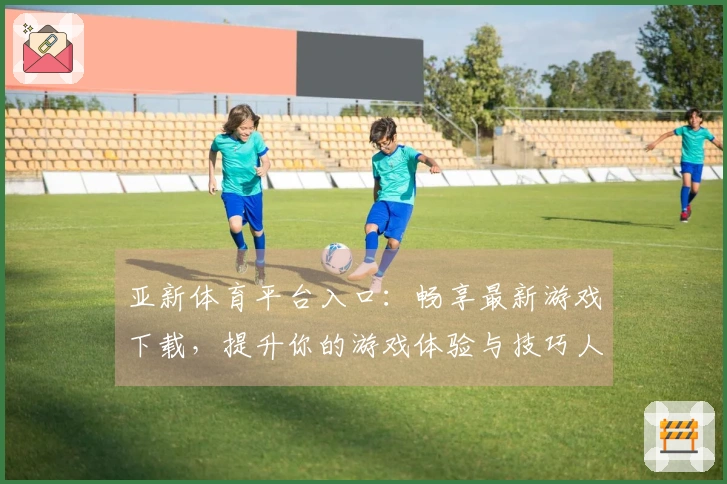 亚新体育平台入口：畅享最新游戏下载，提升你的游戏体验与技巧人物攻略