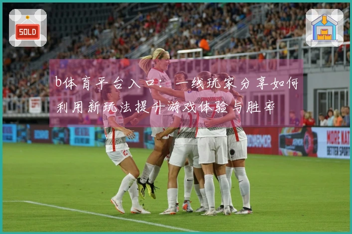 b体育平台入口：一线玩家分享如何利用新玩法提升游戏体验与胜率