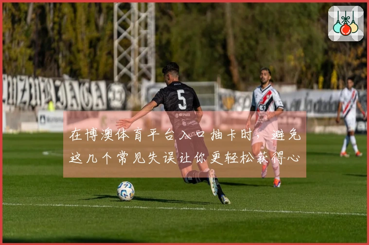 在博澳体育平台入口抽卡时，避免这几个常见失误让你更轻松获得心仪角色！