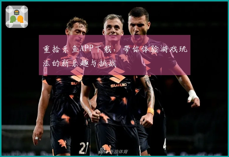 重拾乐鱼APP下载，带你体验游戏玩法的新乐趣与挑战